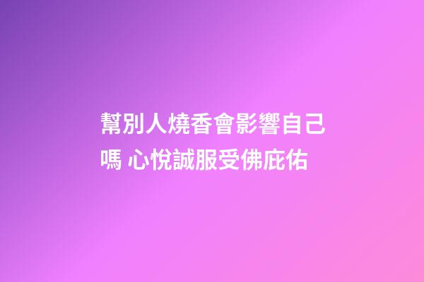 幫別人燒香會影響自己嗎 心悅誠服受佛庇佑